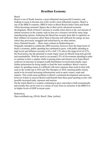 Brazilian Economy
Brazil
Brazil is one of South America s most influential and powerful Countries, and
leading its cause to become one of the world s most influential counties. Brazil is
one of the BRICS countries. BRICS refers to Brazil Russia India China and South
Africa becoming economic figures due to their newly advanced economic
development. Much of brazil s increase in wealth comes down to the vast amount of
natural resources in the country such as Iron ore a resource craved by many large
manufacturing nations, furthering this Brazil has recently been able to capitalise on
their offshore oil resources allow them to become self sufficient for energy an area
where they previously struggled and relied heavily on other nations.
Gross National Income ... Show more content on Helpwriting.net ...
Originally intended to combat the 2008 recession, however since the large boom of
brazil s economy, public spending has continued to grow, with public spending at
high levels and inflation currently at 6% a full 1.5% above the target level of 4.5%,
the fiscal policy has the potential to create major issues for Brazils long term growth
and sustainability. With the need to cut around 2.5% of Government spendingin order
to continue to have a surplus whilst re paying loans and interest on its loans Brazil
could see its decrease in unequal wealth distribution reversed and actually cause
further polarisation by being unable to fund the least wealthiest. Brazil s need to
reduce its spending comes at a difficult with more expenses than usual to deal with,
such as the world cup in 2014 and The Olympics in 2016, meaning public money
needs to be invested increasing infrastructure such as sport venues, roads and
airports. This could cause problems to Brazil s continued development and success,
however if done to success Brazil could benefit from these great sporting events with
possible increased trade, exposure and tourism.
On the whole Brazil is a country continuing to grow and achieve both economically
and socially this can be seen in a variety of ways from its inclusion in the BRICS to
its higher levels of GDP in recent years.
References;
Data.worldbank.org, (2014). Brazil | Data. [online]
 