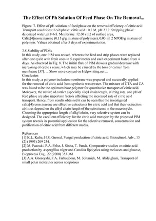 The Effect Of Ph Solution Of Feed Phase On The Removal...
Figure. 7. Effect of pH solution of feed phase on the removal efficiency of citric acid
Transport conditions: Feed phase: citric acid 10 2 M, pH 2 12. Stripping phase:
deionized water, pH=6.8. Membrane: 12.60 cm2 of surface area,
Calix[4]resorcinarene (0.15 g/g mixture of polymers), 0.03 ml 2 NPOE/g mixture of
polymers. Values obtained after 5 days of experimentation.
3.8 Stability of PIMs
In this study, one PIM was reused, whereas the feed and strip phases were replaced
after one cycle with fresh ones in 5 experiments and each experiment lasted from 4
days. As observed in Fig. 8. The initial flux of PIM shows a gradual decrease with
increasing of cycle s reuse, which may be caused by the loss of carrier from
membrane [37]. ... Show more content on Helpwriting.net ...
Conclusion
In this study, a polymer inclusion membrane was prepared and succevally applied
for the removal of citric acid from synthetic wastewater. The mixture of CTA and CA
was found to be the optimum base polymer for quantitative transport of citric acid.
Moreover, the nature of carrier especially alkyl chain length, stirring rate, and pH of
feed phase are also important factors affecting the increased rate of citric acid
transport. Hence, from results obtained it can be seen that the investigated
calix[4]resorcinarene are effective extractants for citric acid and that their extraction
abilities depend on the alkyl chain length of the substituent in the macrocycle.
Choosing the appropriate length of alkyl chain, very selective system can be
designed. The excellent efficiency for the citric acid transport by the proposed PIM
system reveals its potential application for the selective removal, concentration and
purification of citric acid from different media.
References
[1] K.L. Kalra, H.S. Grewal, Fungal production of citric acid, Biotechnol. Adv., 13
(2) (1995) 209 234.
[2] M. Pazouki, P.A. Felse, J. Sinha, T. Panda, Comparative studies on citric acid
production by Aspergillus niger and Candida lipolytica using molasses and glucose,
Bioprocess Eng., 22 (2000) 353 361.
[3] A.A. Ghoreyshi, F.A. Farhadpour, M. Soltanieh, M. Abdelghani, Transport of
small polar molecules across nonporous
 