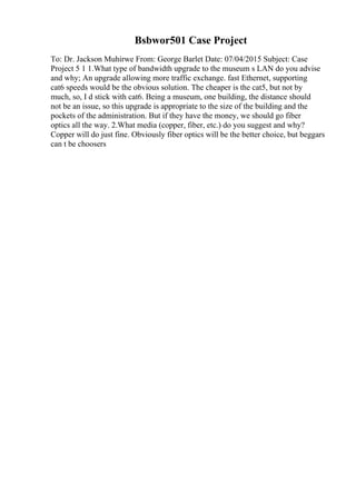 Bsbwor501 Case Project
To: Dr. Jackson Muhirwe From: George Barlet Date: 07/04/2015 Subject: Case
Project 5 1 1.What type of bandwidth upgrade to the museum s LAN do you advise
and why; An upgrade allowing more traffic exchange. fast Ethernet, supporting
cat6 speeds would be the obvious solution. The cheaper is the cat5, but not by
much, so, I d stick with cat6. Being a museum, one building, the distance should
not be an issue, so this upgrade is appropriate to the size of the building and the
pockets of the administration. But if they have the money, we should go fiber
optics all the way. 2.What media (copper, fiber, etc.) do you suggest and why?
Copper will do just fine. Obviously fiber optics will be the better choice, but beggars
can t be choosers
 