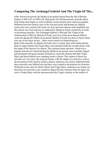 Comparing The Archangel Gabriel And The Virgin Of The...
After Ancient art period, the Medieval art period started from the fall of Roman
Empire in 400 A.D. to 1400 A.D. During the New Roman period, artworks about
God, Saints and Angels as well as biblical scenes became more and more popular.
Different from the realistic style of the Ancient Greek and Roman art, biblical
scenes arts were created with iconic art style and more abstract and simplified, but
the content was clear and easy to understand. Medieval artists created arts in order
to decorating churches. The Archangel Gabriel (1388) and The Virgin of the
Annunciation (1388), by Bartolo di Fredi, were two of the most famous biblical
scene arts during the Medieval art period. Bartolo di Fredi was born in Siena which
was one of the major artistic... Show more content on Helpwriting.net ...
Both of the artworks, by Bartolo di Fredi, have a similar style with similar details.
Both of angle Gabriel and Virgin Mary were painted inside the wooden frame with
the shape of the interior of a church. The common dome structure, which was a
popular structure for church during the Medieval art period, were carefully shaped
and decorated with great amount of details to create the illusion that both Virgin
Mary and Saint Gabriel were standing inside a church. The content of these two
artworks are very clear. By using the frames with the shapes of a church as well as
the decoration of the interior inside a church, audiences can clearly understand that
these artworks were biblical arts and they were created as decorations for churches.
With both iconic style for Saint Gabriel and Virgin Mary, audiences can clearly see
that these two artworks were created to depict the holy moment when an angel was
sent to Virgin Mary with the announcement the Virgin s destiny as the mother of
 