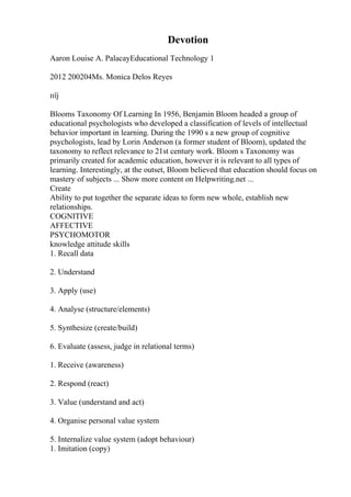 Devotion
Aaron Louise A. PalacayEducational Technology 1
2012 200204Ms. Monica Delos Reyes
пїј
Blooms Taxonomy Of Learning In 1956, Benjamin Bloom headed a group of
educational psychologists who developed a classification of levels of intellectual
behavior important in learning. During the 1990 s a new group of cognitive
psychologists, lead by Lorin Anderson (a former student of Bloom), updated the
taxonomy to reflect relevance to 21st century work. Bloom s Taxonomy was
primarily created for academic education, however it is relevant to all types of
learning. Interestingly, at the outset, Bloom believed that education should focus on
mastery of subjects ... Show more content on Helpwriting.net ...
Create
Ability to put together the separate ideas to form new whole, establish new
relationships.
COGNITIVE
AFFECTIVE
PSYCHOMOTOR
knowledge attitude skills
1. Recall data
2. Understand
3. Apply (use)
4. Analyse (structure/elements)
5. Synthesize (create/build)
6. Evaluate (assess, judge in relational terms)
1. Receive (awareness)
2. Respond (react)
3. Value (understand and act)
4. Organise personal value system
5. Internalize value system (adopt behaviour)
1. Imitation (copy)
 