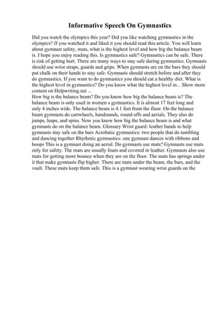 Informative Speech On Gymnastics
Did you watch the olympics this year? Did you like watching gymnastics in the
olympics? If you watched it and liked it you should read this article. You will learn
about gymnast safety, mats, what is the highest level and how big the balance beam
is. I hope you enjoy reading this. Is gymnastics safe? Gymnastics can be safe. There
is risk of getting hurt. There are many ways to stay safe during gymnastics. Gymnasts
should use wrist straps, guards and grips. When gymnasts are on the bars they should
put chalk on their hands to stay safe. Gymnasts should stretch before and after they
do gymnastics. If you want to do gymnastics you should eat a healthy diet. What is
the highest level in gymnastics? Do you know what the highest level in... Show more
content on Helpwriting.net ...
How big is the balance beam? Do you know how big the balance beam is? The
balance beam is only used in women s gymnastics. It is almost 17 feet long and
only 4 inches wide. The balance beam is 4.1 feet from the floor. On the balance
beam gymnasts do cartwheels, handstands, round offs and aerials. They also do
jumps, leaps, and spins. Now you know how big the balance beam is and what
gymnasts do on the balance beam. Glossary Wrist guard: leather bands to help
gymnasts stay safe on the bars Acrobatic gymnastics: two people that do tumbling
and dancing together Rhythmic gymnastics: one gymnast dances with ribbons and
hoops This is a gymnast doing an aerial. Do gymnasts use mats? Gymnasts use mats
only for safety. The mats are usually foam and covered in leather. Gymnasts also use
mats for getting more bounce when they are on the floor. The mats has springs under
it that make gymnasts flip higher. There are mats under the beam, the bars, and the
vault. These mats keep them safe. This is a gymnast wearing wrist guards on the
 