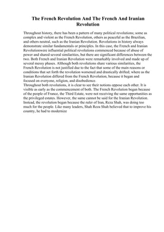 The French Revolution And The French And Iranian
Revolution
Throughout history, there has been a pattern of many political revolutions; some as
complex and violent as the French Revolution, others as peaceful as the Brazilian,
and others neutral, such as the Iranian Revolution. Revolutions in history always
demonstrate similar fundamentals or principles. In this case, the French and Iranian
Revolutionwere influential political revolutions commenced because of abuse of
power and shared several similarities, but there are significant differences between the
two. Both French and Iranian Revolution were remarkably involved and made up of
several messy phases. Although both revolutions share various similarities, the
French Revolution is not justified due to the fact that some of the main reasons or
conditions that set forth the revolution worsened and drastically drifted; where as the
Iranian Revolution differed from the French Revolution, because it began and
focused on everyone, religion, and disobedience.
Throughout both revolutions, it is clear to see their notions oppose each other. It is
visible as early as the commencement of both. The French Revolution began because
of the people of France, the Third Estate, were not receiving the same opportunities as
the privileged estates. However, the same cannot be said for the Iranian Revolution.
Instead, the revolution began because the ruler of Iran, Reza Shah, was doing too
much for the people. Like many leaders, Shah Reza Shah believed that to improve his
country, he had to modernize
 