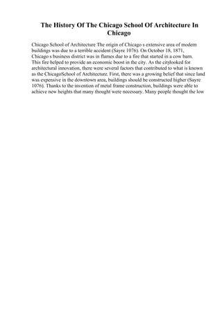 The History Of The Chicago School Of Architecture In
Chicago
Chicago School of Architecture The origin of Chicago s extensive area of modern
buildings was due to a terrible accident (Sayre 1076). On October 18, 1871,
Chicago s business district was in flames due to a fire that started in a cow barn.
This fire helped to provide an economic boost in the city. As the citylooked for
architectural innovation, there were several factors that contributed to what is known
as the ChicagoSchool of Architecture. First, there was a growing belief that since land
was expensive in the downtown area, buildings should be constructed higher (Sayre
1076). Thanks to the invention of metal frame construction, buildings were able to
achieve new heights that many thought were necessary. Many people thought the low
 