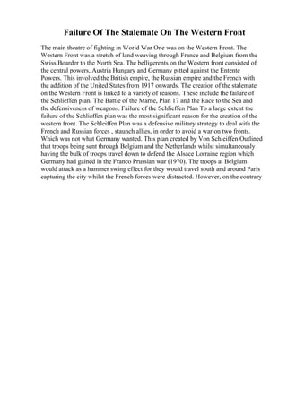 Failure Of The Stalemate On The Western Front
The main theatre of fighting in World War One was on the Western Front. The
Western Front was a stretch of land weaving through France and Belgium from the
Swiss Boarder to the North Sea. The belligerents on the Western front consisted of
the central powers, Austria Hungary and Germany pitted against the Entente
Powers. This involved the British empire, the Russian empire and the French with
the addition of the United States from 1917 onwards. The creation of the stalemate
on the Western Front is linked to a variety of reasons. These include the failure of
the Schlieffen plan, The Battle of the Marne, Plan 17 and the Race to the Sea and
the defensiveness of weapons. Failure of the Schlieffen Plan To a large extent the
failure of the Schlieffen plan was the most significant reason for the creation of the
western front. The Schleiffen Plan was a defensive military strategy to deal with the
French and Russian forces , staunch allies, in order to avoid a war on two fronts.
Which was not what Germany wanted. This plan created by Von Schleiffen Outlined
that troops being sent through Belgium and the Netherlands whilst simultaneously
having the bulk of troops travel down to defend the Alsace Lorraine region which
Germany had gained in the Franco Prussian war (1970). The troops at Belgium
would attack as a hammer swing effect for they would travel south and around Paris
capturing the city whilst the French forces were distracted. However, on the contrary
 
