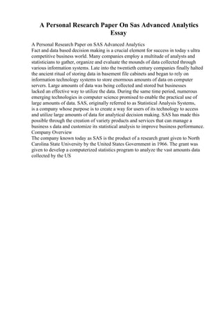 A Personal Research Paper On Sas Advanced Analytics
Essay
A Personal Research Paper on SAS Advanced Analytics
Fact and data based decision making is a crucial element for success in today s ultra
competitive business world. Many companies employ a multitude of analysts and
statisticians to gather, organize and evaluate the mounds of data collected through
various information systems. Late into the twentieth century companies finally halted
the ancient ritual of storing data in basement file cabinets and began to rely on
information technology systems to store enormous amounts of data on computer
servers. Large amounts of data was being collected and stored but businesses
lacked an effective way to utilize the data. During the same time period, numerous
emerging technologies in computer science promised to enable the practical use of
large amounts of data. SAS, originally referred to as Statistical Analysis Systems,
is a company whose purpose is to create a way for users of its technology to access
and utilize large amounts of data for analytical decision making. SAS has made this
possible through the creation of variety products and services that can manage a
business s data and customize its statistical analysis to improve business performance.
Company Overview
The company known today as SAS is the product of a research grant given to North
Carolina State University by the United States Government in 1966. The grant was
given to develop a computerized statistics program to analyze the vast amounts data
collected by the US
 