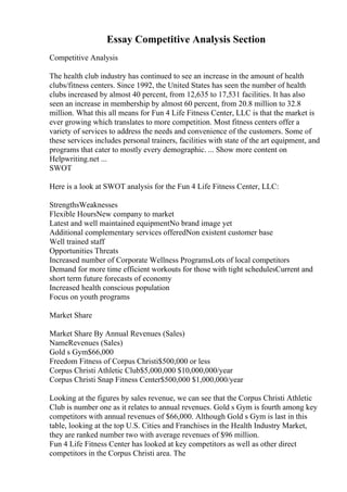Essay Competitive Analysis Section
Competitive Analysis
The health club industry has continued to see an increase in the amount of health
clubs/fitness centers. Since 1992, the United States has seen the number of health
clubs increased by almost 40 percent, from 12,635 to 17,531 facilities. It has also
seen an increase in membership by almost 60 percent, from 20.8 million to 32.8
million. What this all means for Fun 4 Life Fitness Center, LLC is that the market is
ever growing which translates to more competition. Most fitness centers offer a
variety of services to address the needs and convenience of the customers. Some of
these services includes personal trainers, facilities with state of the art equipment, and
programs that cater to mostly every demographic. ... Show more content on
Helpwriting.net ...
SWOT
Here is a look at SWOT analysis for the Fun 4 Life Fitness Center, LLC:
StrengthsWeaknesses
Flexible HoursNew company to market
Latest and well maintained equipmentNo brand image yet
Additional complementary services offeredNon existent customer base
Well trained staff
Opportunities Threats
Increased number of Corporate Wellness ProgramsLots of local competitors
Demand for more time efficient workouts for those with tight schedulesCurrent and
short term future forecasts of economy
Increased health conscious population
Focus on youth programs
Market Share
Market Share By Annual Revenues (Sales)
NameRevenues (Sales)
Gold s Gym$66,000
Freedom Fitness of Corpus Christi$500,000 or less
Corpus Christi Athletic Club$5,000,000 $10,000,000/year
Corpus Christi Snap Fitness Center$500,000 $1,000,000/year
Looking at the figures by sales revenue, we can see that the Corpus Christi Athletic
Club is number one as it relates to annual revenues. Gold s Gym is fourth among key
competitors with annual revenues of $66,000. Although Gold s Gym is last in this
table, looking at the top U.S. Cities and Franchises in the Health Industry Market,
they are ranked number two with average revenues of $96 million.
Fun 4 Life Fitness Center has looked at key competitors as well as other direct
competitors in the Corpus Christi area. The
 