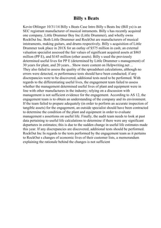 Billy s Beats
Kevin Oblinger 10/31/14 Billy s Beats Case Intro Billy s Beats Inc (Bill ys) is an
SEC registrant manufacturer of musical intraments. Billy s has recently acquired
one company, Little Drummer Boy Inc (Little Drummer), and wholly owns
RockOut Inc. Both Little Drummer and RockOut are manufacturers of musical
intstraments, making guitars, and drums respectively. Billy s acquisition of Little
Drummer took place in 201X for an outlay of $575 million in cash; an external
valuation specialist assessed the fair values of significant acquired assets at $865
million (PP E), and $145 million (other assets). Billy s used the previously
determined useful lives for PP E (determined by Little Drummer s management) of
30 years for plant, and 20 years... Show more content on Helpwriting.net ...
They also failed to assess the quality of the spreadsheet calculations, although no
errors were detected, re performance tests should have been conducted; if any
discrepancies were to be discovered, additional tests need to be performed. With
regards to the differentiating useful lives, the engagement team failed to assess
whether the management determined useful lives of plant and equipment were in
line with other manufactures in the industry; relying on a discussion with
management is not sufficient evidence for the engagement. According to AS 12, the
engagement team is to obtain an understanding of the company and its environment.
If the team failed to prepare adequately (in order to perform an accurate inspection of
tangible assets) for the engagement, an outside specialist should have been contracted
to determine the condition of the plant and equipment in order to evaluate
management s assertions on useful life. Finally, the audit team needs to look at past
data pertaining to useful life calculations to determine if there were any significant
departures in estimates; this is due to the sudden change in useful life estimates made
this year. If any discrepancies are discovered, additional tests should be performed.
RockOut Inc In regards to the tests performed by the engagement team as it pertains
to RockOut s changes of economic lives of their customer lists, a memorandum
explaining the rationale behind the changes is not sufficient
 