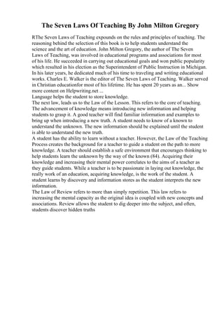 The Seven Laws Of Teaching By John Milton Gregory
RThe Seven Laws of Teaching expounds on the rules and principles of teaching. The
reasoning behind the selection of this book is to help students understand the
science and the art of education. John Milton Gregory, the author of The Seven
Laws of Teaching, was involved in educational programs and associations for most
of his life. He succeeded in carrying out educational goals and won public popularity
which resulted in his election as the Superintendent of Public Instruction in Michigan.
In his later years, he dedicated much of his time to traveling and writing educational
works. Charles E. Walker is the editor of The Seven Laws of Teaching. Walker served
in Christian educationfor most of his lifetime. He has spent 20 years as an... Show
more content on Helpwriting.net ...
Language helps the student to store knowledge.
The next law, leads us to the Law of the Lesson. This refers to the core of teaching.
The advancement of knowledge means introducing new information and helping
students to grasp it. A good teacher will find familiar information and examples to
bring up when introducing a new truth. A student needs to know of a known to
understand the unknown. The new information should be explained until the student
is able to understand the new truth.
A student has the ability to learn without a teacher. However, the Law of the Teaching
Process creates the background for a teacher to guide a student on the path to more
knowledge. A teacher should establish a safe environment that encourages thinking to
help students learn the unknown by the way of the known (84). Acquiring their
knowledge and increasing their mental power correlates to the aims of a teacher as
they guide students. While a teacher is to be passionate in laying out knowledge, the
really work of an education, acquiring knowledge, is the work of the student. A
student learns by discovery and information stores as the student interprets the new
information.
The Law of Review refers to more than simply repetition. This law refers to
increasing the mental capacity as the original idea is coupled with new concepts and
associations. Review allows the student to dig deeper into the subject, and often,
students discover hidden truths
 
