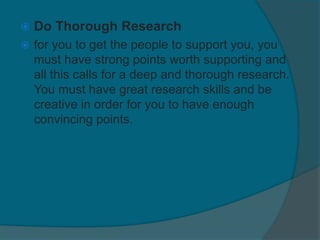  Do Thorough Research
 for you to get the people to support you, you
must have strong points worth supporting and
all this calls for a deep and thorough research.
You must have great research skills and be
creative in order for you to have enough
convincing points.
 