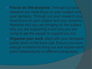 Focus on the purpose. Through out your
research you must focus on your subject and
your opinions. Through out your research you
must focus on your subject and your opinions.
Reasons why you are bringing on the subject,
why you are supporting it and why you are
trying to get the people to support you too.
 Organize your work .Start with your strongest
points down to the back ups. Ensure you have
enough evidence to bring out and explain each
point independently in different paragraphs.
 