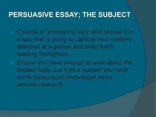 PERSUASIVE ESSAY; THE SUBJECT
 Choose an interesting topic and phrase it in
a way that is going to capture your readers
attention at a glance and keep them
reading throughout.
 Ensure you have enough to write about the
chosen topic. Let it be a subject you have
some background knowledge about
besides research.
 
