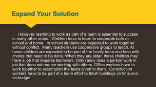Expand Your Solution
However, learning to work as part of a team is essential to success
in many other areas. Children have to learn to cooperate both at
school and home. In school students are expected to work together
without conflict. Many teachers use cooperative groups to teach. At
home children are expected to be part of the family team and help with
chores that need to be done. When they are older, these children may
have a job that requires teamwork. Only rarely does a person work in
job that does not require working with others. Office workers have to
work together to accomplish the tasks given to them. Construction
workers have to be part of a team effort to finish buildings on time and
on budget.
 