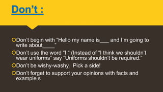 Don’t :
Don’t begin with “Hello my name is___ and I’m going to
write about____”
Don’t use the word “I “ (Instead of “I think we shouldn’t
wear uniforms” say “Uniforms shouldn’t be required.”
Don’t be wishy-washy. Pick a side!
Don’t forget to support your opinions with facts and
example s
 
