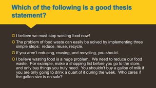 Which of the following is a good thesis
statement?
 I believe we must stop wasting food now!
 The problem of food waste can easily be solved by implementing three
simple steps: reduce, reuse, recycle.
 If you aren’t reducing, reusing, and recycling, you should.
 I believe wasting food is a huge problem. We need to reduce our food
waste. For example, make a shopping list before you go to the store,
and only buy things you truly need. You shouldn’t buy a gallon of milk if
you are only going to drink a quart of it during the week. Who cares if
the gallon size is on sale?
 