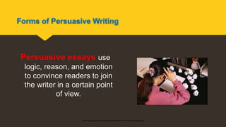 Forms of Persuasive Writing
Persuasive essays use
logic, reason, and emotion
to convince readers to join
the writer in a certain point
of view.
http://www.essay.tv/wp-content/uploads/2010/01/how-to-write-essay.jpg
 