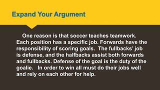 Expand Your Argument
One reason is that soccer teaches teamwork.
Each position has a specific job. Forwards have the
responsibility of scoring goals. The fullbacks’ job
is defense, and the halfbacks assist both forwards
and fullbacks. Defense of the goal is the duty of the
goalie. In order to win all must do their jobs well
and rely on each other for help.
 