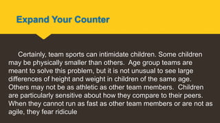Expand Your Counter
Certainly, team sports can intimidate children. Some children
may be physically smaller than others. Age group teams are
meant to solve this problem, but it is not unusual to see large
differences of height and weight in children of the same age.
Others may not be as athletic as other team members. Children
are particularly sensitive about how they compare to their peers.
When they cannot run as fast as other team members or are not as
agile, they fear ridicule
 