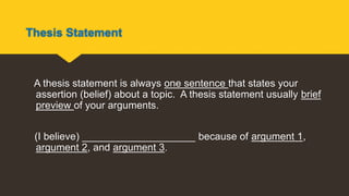 Thesis Statement
A thesis statement is always one sentence that states your
assertion (belief) about a topic. A thesis statement usually brief
preview of your arguments.
(I believe) ____________________ because of argument 1,
argument 2, and argument 3.
 