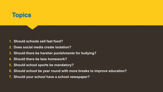 Topics
1. Should schools sell fast food?
2. Does social media create isolation?
3. Should there be harsher punishments for bullying?
4. Should there be less homework?
5. Should school sports be mandatory?
6. Should school be year round with more breaks to improve education?
7. Should your school have a school newspaper?
 