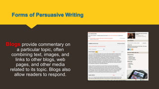 Forms of Persuasive Writing
Blogs provide commentary on
a particular topic, often
combining text, images, and
links to other blogs, web
pages, and other media
related to its topic. Blogs also
allow readers to respond.
http://www.ted.com/talks/marcel_dicke_why_not_eat_insects.html
 