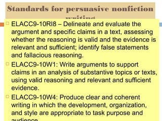 Standards for persuasive nonfiction
writing






ELACC9-10RI8 – Delineate and evaluate the
argument and specific claims in a text, assessing
whether the reasoning is valid and the evidence is
relevant and sufficient; identify false statements
and fallacious reasoning.
ELACC9-10W1: Write arguments to support
claims in an analysis of substantive topics or texts,
using valid reasoning and relevant and sufficient
evidence.
ELACC9-10W4: Produce clear and coherent
writing in which the development, organization,
and style are appropriate to task purpose and

 