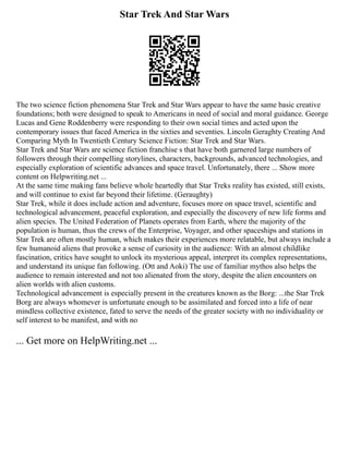 Star Trek And Star Wars
The two science fiction phenomena Star Trek and Star Wars appear to have the same basic creative
foundations; both were designed to speak to Americans in need of social and moral guidance. George
Lucas and Gene Roddenberry were responding to their own social times and acted upon the
contemporary issues that faced America in the sixties and seventies. Lincoln Geraghty Creating And
Comparing Myth In Twentieth Century Science Fiction: Star Trek and Star Wars.
Star Trek and Star Wars are science fiction franchise s that have both garnered large numbers of
followers through their compelling storylines, characters, backgrounds, advanced technologies, and
especially exploration of scientific advances and space travel. Unfortunately, there ... Show more
content on Helpwriting.net ...
At the same time making fans believe whole heartedly that Star Treks reality has existed, still exists,
and will continue to exist far beyond their lifetime. (Geraughty)
Star Trek, while it does include action and adventure, focuses more on space travel, scientific and
technological advancement, peaceful exploration, and especially the discovery of new life forms and
alien species. The United Federation of Planets operates from Earth, where the majority of the
population is human, thus the crews of the Enterprise, Voyager, and other spaceships and stations in
Star Trek are often mostly human, which makes their experiences more relatable, but always include a
few humanoid aliens that provoke a sense of curiosity in the audience: With an almost childlike
fascination, critics have sought to unlock its mysterious appeal, interpret its complex representations,
and understand its unique fan following. (Ott and Aoki) The use of familiar mythos also helps the
audience to remain interested and not too alienated from the story, despite the alien encounters on
alien worlds with alien customs.
Technological advancement is especially present in the creatures known as the Borg: ...the Star Trek
Borg are always whomever is unfortunate enough to be assimilated and forced into a life of near
mindless collective existence, fated to serve the needs of the greater society with no individuality or
self interest to be manifest, and with no
... Get more on HelpWriting.net ...
 