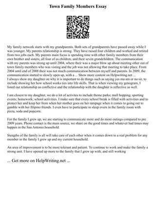 Town Family Members Essay
My family network starts with my grandparents. Both sets of grandparents have passed away while I
was younger. My parents relationship is strong. They have raised four children and worked and retired
from two jobs each. My parents main focus is spending time with other family members from their
own brother and sisters; all four of us children; and their seven grandchildren. The communication
with my parents was strong up until 2004, where their was a major blow up about meeting other out of
town family members who was visting and the job was not allowing that meeting to take place. From
2004 until end of 2008 their was not much communication between myself and parents. In 2009, the
communication started to slowly open up, with a ... Show more content on Helpwriting.net ...
I always show my daughter on why it is important to do things such as saying yes ma am or no sir, to
include showing her how school works ties into life skills. That is when viewing my genogram, I
listed our relationship as conflictive and the relationship with the daughter is reflective as well.
I am closest to my daughter, we do a lot of activites to include theme parks; mall hopping; sporting
events; homework; school activities. I make sure that every school break is filled with activities and to
protect her and keep her from when her mother goes on her rampage when it comes to going out to
gamble with her filipino friends. I even have to participate in sleep overs in the family room with
pizza, soda and popcorn.
For the family I grew up, we are starting to communicate more and do more outings compared to pre
2009 years. Phone contact is the main source, we share on the good times and whatever bad times may
happen in the San Antonio household.
Stengths of the family is all will take care of each other when it comes down to a real problem for any
member in the family I grew up and my current household.
An area of improvement is to be more tolerant and patient. To continue to work and make the family a
strong unit. I have opened up more to the family that I grew up with; and still working
... Get more on HelpWriting.net ...
 