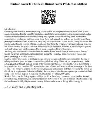 Nuclear Power Is The Best Efficient Power Production Method
Introduction:
Over the years there has been controversy over whether nuclear power is the most efficient power
production method in the world for the future. As global warming is increasing, the amount of carbon
dioxide emitted into the air is also increasing, and a global concern is arising about whether the
current power production methods using fossil fuels such as coal, oil and gas are long term, as these
power production methods are seen as temporary because these recourses are becoming abundant. The
most widely thought concern of the population is how long the systems we are currently are going to
last before the fuel for power runs out. There have been successful attempts to use ecological systems
such as hydropower, wind energy, ... Show more content on Helpwriting.net ...
Similarly, there are ethnic concerns about the production of atomic bombs, as these are a form of
fission but are an uncontrolled chain reaction unlike the controlled chain reaction of fission that
provides energy in nuclear reactors.
Nuclear energy allows one to produce energy without increasing the atmospheric carbon dioxide or
other greenhouse gases and does not stimulate global warming. There are two ways that this can be
achieved, either through nuclear fission or through nuclear fusion. Fission is known as the splitting of
large nuclei such as Uranium 235, resulting in a loss of mass and hence a release in energy in the form
of heat. This energy is used to produce steam, making a turbine spin, and then providing the power for
electricity to be produced. It is currently one of the strongest substitutes for power production methods
using fossil fuels as nuclear fuels could potentially last for about 2000 years.
Nuclear fusion, or the fusing together of light nuclei to form larger ones can create another form of
nuclear energy. Essentially, it is the exact reaction that occurs in the sun, as the sun s heat is created by
the bombardment of hydrogen atoms creating helium and a neutron during which energy is
... Get more on HelpWriting.net ...
 