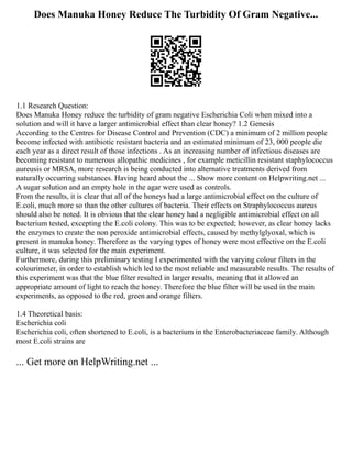 Does Manuka Honey Reduce The Turbidity Of Gram Negative...
1.1 Research Question:
Does Manuka Honey reduce the turbidity of gram negative Escherichia Coli when mixed into a
solution and will it have a larger antimicrobial effect than clear honey? 1.2 Genesis
According to the Centres for Disease Control and Prevention (CDC) a minimum of 2 million people
become infected with antibiotic resistant bacteria and an estimated minimum of 23, 000 people die
each year as a direct result of those infections . As an increasing number of infectious diseases are
becoming resistant to numerous allopathic medicines , for example meticillin resistant staphylococcus
aureusis or MRSA, more research is being conducted into alternative treatments derived from
naturally occurring substances. Having heard about the ... Show more content on Helpwriting.net ...
A sugar solution and an empty hole in the agar were used as controls.
From the results, it is clear that all of the honeys had a large antimicrobial effect on the culture of
E.coli, much more so than the other cultures of bacteria. Their effects on Straphylococcus aureus
should also be noted. It is obvious that the clear honey had a negligible antimicrobial effect on all
bacterium tested, excepting the E.coli colony. This was to be expected; however, as clear honey lacks
the enzymes to create the non peroxide antimicrobial effects, caused by methylglyoxal, which is
present in manuka honey. Therefore as the varying types of honey were most effective on the E.coli
culture, it was selected for the main experiment.
Furthermore, during this preliminary testing I experimented with the varying colour filters in the
colourimeter, in order to establish which led to the most reliable and measurable results. The results of
this experiment was that the blue filter resulted in larger results, meaning that it allowed an
appropriate amount of light to reach the honey. Therefore the blue filter will be used in the main
experiments, as opposed to the red, green and orange filters.
1.4 Theoretical basis:
Escherichia coli
Escherichia coli, often shortened to E.coli, is a bacterium in the Enterobacteriaceae family. Although
most E.coli strains are
... Get more on HelpWriting.net ...
 