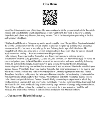 Otto Hahn
Intro Otto Hahn was the man of the times. He was associated with the greatest minds of the Twentieth
century and founded many scientific principles of the Twenty first. His work in mid war Germany
shaped the path of not only his own, but many nations. This is the investigation pertaining to the life
and works of Otto Hahn.
Childhood and Education Otto grew up as the son of a middle class Glazier (Glass fitter) and attended
the Goethe Gymnasium where he took an interest in classics. He grew up as many boys, collecting
stamps and the like, but even at an early age he was finishing in the tops of all his classes. He
struggled with illness as a child and at several instances almost died. Even when he was not plagued
by sickness after having ... Show more content on Helpwriting.net ...
Hahn not only discovered nuclear fission but also discovered many new isotopes, namely,
radiothorium (thorium 228), polonium 212, lead 210, and thorium 227. More terrifyingly for Hahn, he
concocted poison gases in World War One, some of his own creation and some merely by following
orders. In fact most shockingly, Hahn was never quite looking for nuclear fission. He enjoyed
researching and discovering new radioactive isotopes and it was because of this that he stumbled upon
nuclear fission. When Hahn discovered nuclear fission he had been working near to it for many a year
with Lisa Meitner. Meitner and Hahn worked for years in Germany together and remained friends
throughout their lives. In Germany they discovered isotopes together by bombarding certain particles
with neutrons and observing how they reacted. When Meitner and Hahn researched nuclear fission,
Hahn discovered particle induced fission. Otto did this by conducting an experiment in which they
fired neutrons at Uranium 235 and observed its byproducts. From this experiment they discovered that
Kr 92 and Ba 141 were produced along with extremely large amounts of energy and gamma radiation.
At first Otto could not believe the results of his experiment, for it was so contrary to all he had
believed. But after he had repeated it and confirmed the results with Meitner he knew
... Get more on HelpWriting.net ...
 