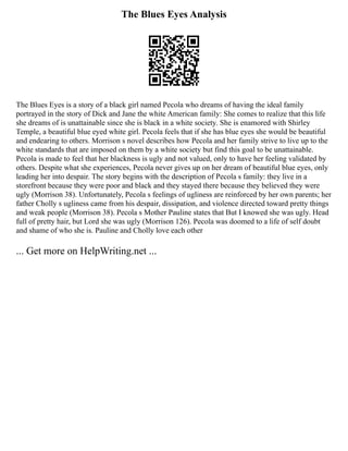 The Blues Eyes Analysis
The Blues Eyes is a story of a black girl named Pecola who dreams of having the ideal family
portrayed in the story of Dick and Jane the white American family: She comes to realize that this life
she dreams of is unattainable since she is black in a white society. She is enamored with Shirley
Temple, a beautiful blue eyed white girl. Pecola feels that if she has blue eyes she would be beautiful
and endearing to others. Morrison s novel describes how Pecola and her family strive to live up to the
white standards that are imposed on them by a white society but find this goal to be unattainable.
Pecola is made to feel that her blackness is ugly and not valued, only to have her feeling validated by
others. Despite what she experiences, Pecola never gives up on her dream of beautiful blue eyes, only
leading her into despair. The story begins with the description of Pecola s family: they live in a
storefront because they were poor and black and they stayed there because they believed they were
ugly (Morrison 38). Unfortunately, Pecola s feelings of ugliness are reinforced by her own parents; her
father Cholly s ugliness came from his despair, dissipation, and violence directed toward pretty things
and weak people (Morrison 38). Pecola s Mother Pauline states that But I knowed she was ugly. Head
full of pretty hair, but Lord she was ugly (Morrison 126). Pecola was doomed to a life of self doubt
and shame of who she is. Pauline and Cholly love each other
... Get more on HelpWriting.net ...
 