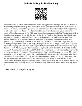 Pathetic Fallacy In The Red Pony
The fourth theme of nature is that the natural events imply profound messages. In The Red Pony, it is
described by the pathetic fallacy. This literary term refers to the presentation of inanimate objects in
nature as possessing human feelings. Steinbeck especially uses the weather to foreshadow upcoming
events and to symbolize the mood and emotion of the characters. For example, rain is one of the
causes of death in this story. In The Gift, Jody wishes that it does not rain before Thanksgiving. Jody s
father has told Jody that he can ride the pony on the day of Thanksgiving, because it will be all grown
up by then. Jody tries to act on his father s words, so he does not put his legs on the horse s back,
waiting for the day of getting upon Gabilan. However, the brown earth turns dark and the trees
glistens (21). Unfortunately, the week of rain beats up ... Show more content on Helpwriting.net ...
In the beginning of The Leader of the People, Billy gathers the last of the year s hay. Then, Jody tells
him that he is going to kill the mice with his grandfather that day (90). Jody takes a broom and begins
the mouse hunt. When Jody sees the dead mice, he sighs with satisfaction (77). He describes that the
plump, sleek, arrogant mice are doomed (77). Jody sees his obligation to kill the mice because they do
not have any reason of being alive. Thus, he continues the process of slaughter; however, Billy stops
him and tells him to come back home. Jody goes back to his house and tells Billy that the mice do not
know the near future of their life (77). Then, Billy responds philosophically No, nor you either...nor
me, nor anyone (91), meaning that nobody on earth can see the future. From Billy and Jody s
conversation, Steinbeck suggests that living things cannot control what is going to happen; instead, the
future controls them. Namely, nature rules over everything, and human beings do not have any power
in
... Get more on HelpWriting.net ...
 