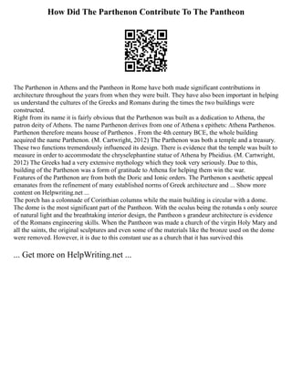 How Did The Parthenon Contribute To The Pantheon
The Parthenon in Athens and the Pantheon in Rome have both made significant contributions in
architecture throughout the years from when they were built. They have also been important in helping
us understand the cultures of the Greeks and Romans during the times the two buildings were
constructed.
Right from its name it is fairly obvious that the Parthenon was built as a dedication to Athena, the
patron deity of Athens. The name Parthenon derives from one of Athena s epithets: Athena Parthenos.
Parthenon therefore means house of Parthenos . From the 4th century BCE, the whole building
acquired the name Parthenon. (M. Cartwright, 2012) The Parthenon was both a temple and a treasury.
These two functions tremendously influenced its design. There is evidence that the temple was built to
measure in order to accommodate the chryselephantine statue of Athena by Pheidius. (M. Cartwright,
2012) The Greeks had a very extensive mythology which they took very seriously. Due to this,
building of the Parthenon was a form of gratitude to Athena for helping them win the war.
Features of the Parthenon are from both the Doric and Ionic orders. The Parthenon s aesthetic appeal
emanates from the refinement of many established norms of Greek architecture and ... Show more
content on Helpwriting.net ...
The porch has a colonnade of Corinthian columns while the main building is circular with a dome.
The dome is the most significant part of the Pantheon. With the oculus being the rotunda s only source
of natural light and the breathtaking interior design, the Pantheon s grandeur architecture is evidence
of the Romans engineering skills. When the Pantheon was made a church of the virgin Holy Mary and
all the saints, the original sculptures and even some of the materials like the bronze used on the dome
were removed. However, it is due to this constant use as a church that it has survived this
... Get more on HelpWriting.net ...
 