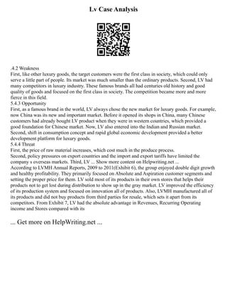 Lv Case Analysis
.4.2 Weakness
First, like other luxury goods, the target customers were the first class in society, which could only
serve a little part of people. Its market was much smaller than the ordinary products. Second, LV had
many competitors in luxury industry. These famous brands all had centuries old history and good
quality of goods and focused on the first class in society. The competition became more and more
fierce in this field.
5.4.3 Opportunity
First, as a famous brand in the world, LV always chose the new market for luxury goods. For example,
now China was its new and important market. Before it opened its shops in China, many Chinese
customers had already bought LV product when they were in western countries, which provided a
good foundation for Chinese market. Now, LV also entered into the Indian and Russian market.
Second, shift in consumption concept and rapid global economic development provided a better
development platform for luxury goods.
5.4.4 Threat
First, the price of raw material increases, which cost much in the produce process.
Second, policy pressures on export countries and the import and export tariffs have limited the
company s overseas markets. Third, LV ... Show more content on Helpwriting.net ...
According to LVMH Annual Reports, 2009 to 2011(Exhibit 6), the group enjoyed double digit growth
and healthy profitability. They primarily focused on Absolute and Aspiration customer segments and
setting the proper price for them. LV sold most of its products in their own stores that helps their
products not to get lost during distribution to show up in the gray market. LV improved the efficiency
of its production system and focused on innovation all of products. Also, LVMH manufactured all of
its products and did not buy products from third parties for resale, which sets it apart from its
competitors. From Exhibit 7, LV had the absolute advantage in Revenues, Recurring Operating
income and Stores compared with its
... Get more on HelpWriting.net ...
 