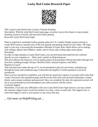 Lucky Red Casino Research Paper
Title: Login Lucky Red Casino to Enjoy Ultimate iGaming
Description: With the lucky Red Casino login page, everyone is given the chance to enjoy proper
iGaming, lucrative rewards, and top notch online gaming.
Keyword: Lucky Red Casino login
Want to experience unmatched online gaming endeavors? It s simple! Simple register and log in
Lucky Red Casino to unearth some of the best gaming and gaming related services today. The login
page is your way if accessing the tremendous offerings of Lucky Red, which allows you to manage
your settings, deposit and withdraw credits, and of course, play cutting edge casino games.
Download
In order to login and play at Lucky Red Casino, you can download and install the free software
directly on your computer or ... Show more content on Helpwriting.net ...
This gives players the chance to revel in quality games from premium software providers through web
browsers, including Google Chrome, Mozilla Firefox, Internet Explorer, and Safari.
Register to Log In
Take note that users under the age of 21 are not permitted to play for real money, and please go
through the terms and conditions page to determine the legality of online gaming in your local
jurisdiction.
Once you have decided on a platform, you will then be required to register an account with Lucky Red
Casino. Proceed to the registration page and fill out the form with your personal information, contact
details, and a unique username and password. Once you complete this step, the registered account will
act as your permanent account throughout your entire journey with the casino.
Customer Support
Meanwhile, if you face any difficulties with your Lucky Red Casino login process, you may contact
the customer support team via toll free hotline, live chat, e mail, or snail mail. The support crew is
more than happy to cater to your queries or any issues that may
... Get more on HelpWriting.net ...
 