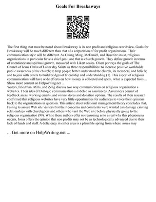 Goals For Breakaways
The first thing that must be noted about Breakaway is its non profit and religious worldview. Goals for
Breakaway will be much different than that of a corporation of for profit organizations. Their
communication style will be different. As Chung Ming, McDaniel, and Busenitz insist, religious
organizations in particular have a chief goal; and that is church growth. They define growth in terms
of attendance and spiritual growth, measured with Likert scales. Olsen portrays the goals of The
Church of Jesus Christ of Latter day Saints as three responsibilities: to increase positive worldwide
public awareness of the church; to help people better understand the church, its members, and beliefs;
and to join with others to build bridges of friendship and understanding (1). This aspect of religious
communication will have wide effects on how money is collected and spent, what is expected from ...
Show more content on Helpwriting.net ...
Waters, Friedman, Mills, and Zeng discuss two way communication on religious organization s
websites. Their idea of Dialogic communication is labeled as assurances. Assurances consist of
feedback areas, working emails, and online stores and donation options. The results of their research
confirmed that religious websites have very little opportunities for audiences to voice their opinions
back to the organizations in question. This article about relational management theory concludes that,
Failing to assure Web site visitors that their concerns and comments were wanted can damage existing
relationships with churchgoers and others who visit the Web site before physically going to the
religious organization (99). While these authors offer no reasoning as to a real why this phenomena
occurs, Ionia offers the opinion that non profits may not be as technologically advanced due to their
lack of funds and staff. A deficiency in either area is a plausible spring from where issues may
... Get more on HelpWriting.net ...
 