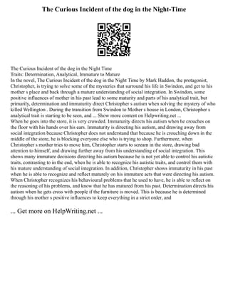The Curious Incident of the dog in the Night-Time
The Curious Incident of the dog in the Night Time
Traits: Determination, Analytical, Immature to Mature
In the novel, The Curious Incident of the dog in the Night Time by Mark Haddon, the protagonist,
Christopher, is trying to solve some of the mysteries that surround his life in Swindon, and get to his
mother s place and back through a mature understanding of social integration. In Swindon, some
positive influences of mother in his past lead to some maturity and parts of his analytical trait, but
primarily, determination and immaturity direct Christopher s autism when solving the mystery of who
killed Wellington . During the transition from Swindon to Mother s house in London, Christopher s
analytical trait is starting to be seen, and ... Show more content on Helpwriting.net ...
When he goes into the store, it is very crowded. Immaturity directs his autism when he crouches on
the floor with his hands over his ears. Immaturity is directing his autism, and drawing away from
social integration because Christopher does not understand that because he is crouching down in the
middle of the store, he is blocking everyone else who is trying to shop. Furthermore, when
Christopher s mother tries to move him, Christopher starts to scream in the store, drawing bad
attention to himself, and drawing further away from his understanding of social integration. This
shows many immature decisions directing his autism because he is not yet able to control his autistic
traits, contrasting to in the end, when he is able to recognize his autistic traits, and control them with
his mature understanding of social integration. In addition, Christopher shows immaturity in his past
when he is able to recognize and reflect maturely on his immature acts that were directing his autism.
When Christopher recognizes his behavioural problems that he used to have, he is able to reflect on
the reasoning of his problems, and know that he has matured from his past. Determination directs his
autism when he gets cross with people if the furniture is moved. This is because he is determined
through his mother s positive influences to keep everything in a strict order, and
... Get more on HelpWriting.net ...
 