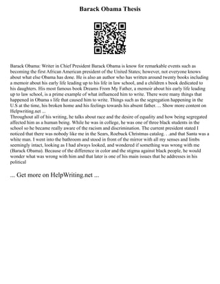 Barack Obama Thesis
Barack Obama: Writer in Chief President Barack Obama is know for remarkable events such as
becoming the first African American president of the United States; however, not everyone knows
about what else Obama has done. He is also an author who has written around twenty books including
a memoir about his early life leading up to his life in law school, and a children s book dedicated to
his daughters. His most famous book Dreams From My Father, a memoir about his early life leading
up to law school, is a prime example of what influenced him to write. There were many things that
happened in Obama s life that caused him to write. Things such as the segregation happening in the
U.S at the time, his broken home and his feelings towards his absent father. ... Show more content on
Helpwriting.net ...
Throughout all of his writing, he talks about race and the desire of equality and how being segregated
affected him as a human being. While he was in college, he was one of three black students in the
school so he became really aware of the racism and discrimination. The current president stated I
noticed that there was nobody like me in the Sears, Roebuck Christmas catalog. . .and that Santa was a
white man. I went into the bathroom and stood in front of the mirror with all my senses and limbs
seemingly intact, looking as I had always looked, and wondered if something was wrong with me
(Barack Obama). Because of the difference in color and the stigma against black people, he would
wonder what was wrong with him and that later is one of his main issues that he addresses in his
political
... Get more on HelpWriting.net ...
 