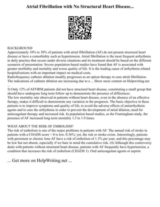 Atrial Fibrillation with No Structural Heart Disease...
BACKGROUND
Approximately 10% to 30% of patients with atrial flibrillation (AF) do not present structural heart
disease or have a comorbidity such as hypertension. Atrial fibrillation is the most frequent arrhythmia
in daily practice that occurs under diverse situations and its treatment should be based on the different
scenarios of presentation. Severe population based studies have found that AF is associated with
greater morbidity and mortality and worse quality of life. It is the leading cause of arrhythmia related
hospitalizations with an important impact on medical costs.
Radiofrequency catheter ablation steadily progresses as an option therapy to cure atrial fibrillation.
The indications of catheter ablation are increasing due to a ... Show more content on Helpwriting.net
...
5) Only 12% of AFFIRM patients did not have structural heart disease, constituting a small group that
should have undergone long term follow up to demonstrate the presence of differences.
The low mortality rate observed in patients without heart disease, even in the absence of an effective
therapy, makes it difficult to demonstrate any variation in the prognosis. The basic objective in these
patients is to improve symptoms and quality of life, to avoid the adverse effects of antiarrhythmic
agents and to cure the arrhythmia in order to prevent the development of atrial dilation, need for
anticoagulant therapy and increased risk. In population based studies, as the Framingham study, the
presence of AF increased long term mortality 1.5 to 1.9 times.
WHAT ABOUT THE RISK OF EMBOLISM?
The risk of embolism is one of the major problems in patients with AF. The annual risk of stroke in
patients with a CHADS score = 0 is low, 0.36%; yet, the risk or stroke exists. Interestingly, patients
with persistent or chronic lone AF have a risk of embolism of 1.3% per year, and this percentage may
be low but not absent, especially if we bare in mind the cumulative risk. (4) Although this controversy
deals with patients without structural heart disease, patients with AF frequently have hypertension, a
condition that increases the risk of embolism (CHADS 1). Oral anticoagulant agents or aspirin
... Get more on HelpWriting.net ...
 