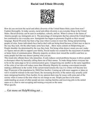 Racial And Ethnic Diversity
How do you envision the racial and ethnic diversity of the United States thirty years from now?
Explain thoroughly. In today society, racial and ethnic diversity is an everyday thing in the United
States. Racial diversity can be seen in workplace, schools, and etc. When it comes to the future of
America people say immigrants are it. The percentage of immigrants that has entered the United States
has continued to rise everyday now. Immigrants has begun to premaster English as their second
language. Racial Diversity has been a big issue when it comes to most like; hiring and promoting
people of color. Some individuals have had to deal with not being hired because of their race or due to
the way they look. On the other hand, some have had ... Show more content on Helpwriting.net ...
People shouldn t be determined by the way they look. Not being white doesn t mean you can t make
six figures and are able to support your family. Social media was created for the enjoyment of another
or better form of communication. Minority majority on shows how mixed the world is and how so
many people feel that race doesn t portray who you are.
This trend only offends those who minorities. It only reduces social problems because it allows people
to disrespect others by basically calling them out of their names. To make things better everyone has
to be on the same page as far as communication goes. Categorizing one another as the same regardless
of the color of our skin will reduce more than Minority Majority by creating a movement towards
making a difference in the world. If the current trend remains the way it is whites will become less
than 50 percent of the population by 2042(Tom Jacobs). Coming up with more suggests or ideas on
will it would be tolerant in the near future, the increasing diversity of the nation may actually yield
more intergroup hostility (Tom Jacobs). In my opinion there may be issues with some part of the
society when it comes to the time when we are merge as one. People just have to be more
understanding an aware of other people are now starting families and receiving jobs in the united
states so it s best to start accepting and treating everyone as the same.
What specific
... Get more on HelpWriting.net ...
 