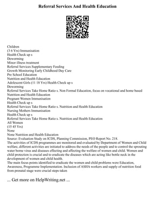 Referral Services And Health Education
Children
(3 6 Yrs) Immunisation
Health Check up s
Deworming
Minor illness treatment
Referral Services Supplementary Feeding
Growth Monitoring Early Childhood Day Care
Pre School Education
Nutrition and Health Education
Adolescent Girls (11 18 Yrs) Health Check up s
Deworming
Referral Services Take Home Ratio s. Non Formal Education, focus on vocational and home based
Nutrition and Health Education
Pregnant Women Immunisation
Health Check up s
Referral Services Take Home Ratio s. Nutrition and Health Education
Nursing Mothers Immunisation
Health Check up s
Referral Services Take Home Ratio s. Nutrition and Health Education
All Women
(15 45 Yrs)
None
None Nutrition and Health Education
Source: Evaluation Study on ICDS, Planning Commission, PEO Report No. 218.
The activities of ICDS programmes are monitored and evaluated by Department of Women and Child
welfare, different activities are initiated to address the needs of the people and to control the sprouting
water borne virus and diseases effecting and affecting the welfare of women and child. Women and
child protection is crucial and to eradicate the diseases which are acting like bottle neck in the
development of women and child health.
The main focus points identified to eradicate the women and child problems were Education,
Awareness, Programme Implementation. Inclusion of ASHA workers and supply of nutrition food
from prenatal stage were crucial steps taken
... Get more on HelpWriting.net ...
 