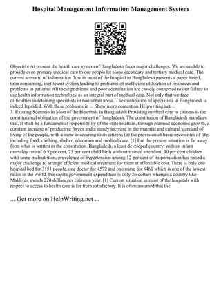 Hospital Management Information Management System
Objective At present the health care system of Bangladesh faces major challenges. We are unable to
provide even primary medical care to our people let alone secondary and tertiary medical care. The
current scenario of information flow in most of the hospital in Bangladesh presents a paper based,
time consuming, inefficient system leading to problems of inefficient utilization of resources and
problems to patients. All these problems and poor coordination are closely connected to our failure to
use health information technology as an integral part of medical care. Not only that we face
difficulties in retaining specialists in non urban areas. The distribution of specialists in Bangladesh is
indeed lopsided. With these problems in ... Show more content on Helpwriting.net ...
3. Existing Scenario in Most of the Hospitals in Bangladesh Providing medical care to citizens is the
constitutional obligation of the government of Bangladesh. The constitution of Bangladesh mandates
that, It shall be a fundamental responsibility of the state to attain, through planned economic growth, a
constant increase of productive forces and a steady increase in the material and cultural standard of
living of the people, with a view to securing to its citizens (a) the provision of basic necessities of life,
including food, clothing, shelter, education and medical care. [1] But the present situation is far away
form what is written in the constitution. Bangladesh, a least developed country, with an infant
mortality rate of 6.5 per cent, 75 per cent child birth without trained attendant, 90 per cent children
with some malnutrition, prevalence of hypertension among 12 per cent of its population has posed a
major challenge to arrange efficient medical treatment for them at affordable cost. There is only one
hospital bed for 3151 people, one doctor for 4572 and one nurse for 8460 which is one of the lowest
ratios in the world. Per capita government expenditure is only 26 dollars whereas a country like
Maldives spends 220 dollars per citizen a year. [1] Current situation in most of the hospitals with
respect to access to health care is far from satisfactory. It is often assumed that the
... Get more on HelpWriting.net ...
 