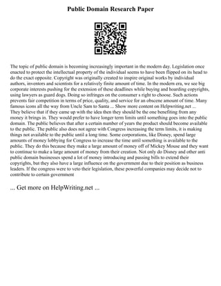Public Domain Research Paper
The topic of public domain is becoming increasingly important in the modern day. Legislation once
enacted to protect the intellectual property of the individual seems to have been flipped on its head to
do the exact opposite. Copyright was originally created to inspire original works by individual
authors, inventors and scientists for a relatively finite amount of time. In the modern era, we see big
corporate interests pushing for the extension of these deadlines while buying and hoarding copyrights,
using lawyers as guard dogs. Doing so infringes on the consumer s right to choose. Such actions
prevents fair competition in terms of price, quality, and service for an obscene amount of time. Many
famous icons all the way from Uncle Sam to Santa ... Show more content on Helpwriting.net ...
They believe that if they came up with the idea then they should be the one benefiting from any
money it brings in. They would prefer to have longer term limits until something goes into the public
domain. The public believes that after a certain number of years the product should become available
to the public. The public also does not agree with Congress increasing the term limits, it is making
things not available to the public until a long time. Some corporations, like Disney, spend large
amounts of money lobbying for Congress to increase the time until something is available to the
public. They do this because they make a large amount of money off of Mickey Mouse and they want
to continue to make a large amount of money from their creation. Not only do Disney and other anti
public domain businesses spend a lot of money introducing and passing bills to extend their
copyrights, but they also have a large influence on the government due to their position as business
leaders. If the congress were to veto their legislation, these powerful companies may decide not to
contribute to certain government
... Get more on HelpWriting.net ...
 