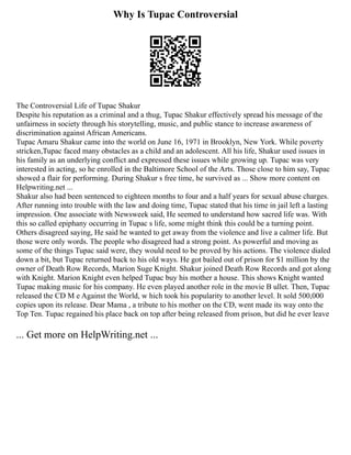 Why Is Tupac Controversial
The Controversial Life of Tupac Shakur
Despite his reputation as a criminal and a thug, Tupac Shakur effectively spread his message of the
unfairness in society through his storytelling, music, and public stance to increase awareness of
discrimination against African Americans.
Tupac Amaru Shakur came into the world on June 16, 1971 in Brooklyn, New York. While poverty
stricken,Tupac faced many obstacles as a child and an adolescent. All his life, Shakur used issues in
his family as an underlying conflict and expressed these issues while growing up. Tupac was very
interested in acting, so he enrolled in the Baltimore School of the Arts. Those close to him say, Tupac
showed a flair for performing. During Shakur s free time, he survived as ... Show more content on
Helpwriting.net ...
Shakur also had been sentenced to eighteen months to four and a half years for sexual abuse charges.
After running into trouble with the law and doing time, Tupac stated that his time in jail left a lasting
impression. One associate with Newsweek said, He seemed to understand how sacred life was. With
this so called epiphany occurring in Tupac s life, some might think this could be a turning point.
Others disagreed saying, He said he wanted to get away from the violence and live a calmer life. But
those were only words. The people who disagreed had a strong point. As powerful and moving as
some of the things Tupac said were, they would need to be proved by his actions. The violence dialed
down a bit, but Tupac returned back to his old ways. He got bailed out of prison for $1 million by the
owner of Death Row Records, Marion Suge Knight. Shakur joined Death Row Records and got along
with Knight. Marion Knight even helped Tupac buy his mother a house. This shows Knight wanted
Tupac making music for his company. He even played another role in the movie B ullet. Then, Tupac
released the CD M e Against the World, w hich took his popularity to another level. It sold 500,000
copies upon its release. Dear Mama , a tribute to his mother on the CD, went made its way onto the
Top Ten. Tupac regained his place back on top after being released from prison, but did he ever leave
... Get more on HelpWriting.net ...
 