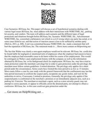 Bugusa, Inc.
Case Scenarios: BUGusa, Inc. This paper will discuss a set of hypothetical scenarios dealing with
various legal issues BUGusa, Inc. must address with their interactions with WIRETIME, Inc., parking
lot security, and vendors. The team will address each scenario and the different types of legal
protections and situations brought before BUGusa, Inc. Scenario: WIRETIME, Inc., Advertisement
WIRETIME, Inc. committed a defamatory tort which is a civil wrong where one party has acted, or in
some cases failed to act, and that action or inaction causes a loss to be suffered by another party
(Melvin, 2011, p. 208). A tort was committed because WIRETIME, Inc. made a statement that will
hurt the reputation of BUGusa, Inc. The statement made is ... Show more content on Helpwriting.net
...
The fact that Walter was clearly a non agent employee would not be relevant. BUGusa, Inc. could also
be found liable for negligent or intentional torts of employees when the employer had reason to know
that the employee had reasonable cause to do harm within his course of his employment. This would
be contingent on Walter s past employment history with the company as well as the information
obtained by BUGusa, Inc. at his background check for employment. BUGusa, Inc. may have tried to
claim protection under the merchant s privilege but in order to gain protection under the privilege; the
merchant must follow certain guidelines: Limited detention. The privilege only applies for a short
period under the circumstances. Some courts have limited this time period to as few as 15 minutes.
Most courts follow a case by case study with the general framework that the confinement may last the
time period necessary to confront the suspect party, recuperate any goods stolen, and wait for the
authorities to arrive, if necessary. Limited to premises. Generally, the privilege only applies if the
suspected party is confronted on the merchant s premises or an immediately adjacent area, such as a
parking lot. Coercion. The merchant or merchant s agent, such as a store security guard, may not
attempt to coerce payment, or appear to officially arrest the detained party, nor attempt to obtain a
confession. BUGusa, Inc. in this case could not gain protection under the
... Get more on HelpWriting.net ...
 