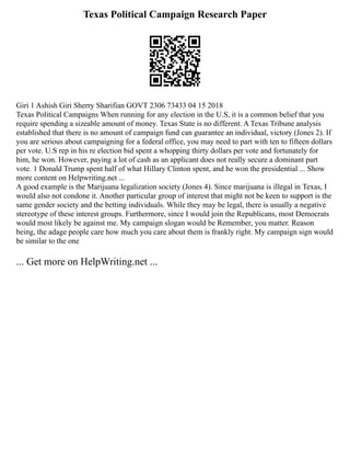 Texas Political Campaign Research Paper
Giri 1 Ashish Giri Sherry Sharifian GOVT 2306 73433 04 15 2018
Texas Political Campaigns When running for any election in the U.S, it is a common belief that you
require spending a sizeable amount of money. Texas State is no different. A Texas Tribune analysis
established that there is no amount of campaign fund can guarantee an individual, victory (Jones 2). If
you are serious about campaigning for a federal office, you may need to part with ten to fifteen dollars
per vote. U.S rep in his re election bid spent a whopping thirty dollars per vote and fortunately for
him, he won. However, paying a lot of cash as an applicant does not really secure a dominant part
vote. 1 Donald Trump spent half of what Hillary Clinton spent, and he won the presidential ... Show
more content on Helpwriting.net ...
A good example is the Marijuana legalization society (Jones 4). Since marijuana is illegal in Texas, I
would also not condone it. Another particular group of interest that might not be keen to support is the
same gender society and the betting individuals. While they may be legal, there is usually a negative
stereotype of these interest groups. Furthermore, since I would join the Republicans, most Democrats
would most likely be against me. My campaign slogan would be Remember, you matter. Reason
being, the adage people care how much you care about them is frankly right. My campaign sign would
be similar to the one
... Get more on HelpWriting.net ...
 