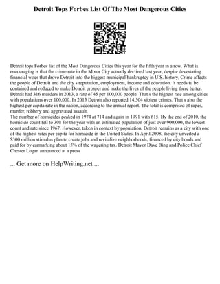 Detroit Tops Forbes List Of The Most Dangerous Cities
Detroit tops Forbes list of the Most Dangerous Cities this year for the fifth year in a row. What is
encouraging is that the crime rate in the Motor City actually declined last year, despite devestating
financial woes that drove Detroit into the biggest municipal bankruptcy in U.S. history. Crime affects
the people of Detroit and the city s reputation, employment, income and education. It needs to be
contained and reduced to make Detroit prosper and make the lives of the people living there better.
Detroit had 316 murders in 2013, a rate of 45 per 100,000 people. That s the highest rate among cities
with populations over 100,000. In 2013 Detroit also reported 14,504 violent crimes. That s also the
highest per capita rate in the nation, according to the annual report. The total is comprised of rapes,
murder, robbery and aggravated assault.
The number of homicides peaked in 1974 at 714 and again in 1991 with 615. By the end of 2010, the
homicide count fell to 308 for the year with an estimated population of just over 900,000, the lowest
count and rate since 1967. However, taken in context by population, Detroit remains as a city with one
of the highest rates per capita for homicide in the United States. In April 2008, the city unveiled a
$300 million stimulus plan to create jobs and revitalize neighborhoods, financed by city bonds and
paid for by earmarking about 15% of the wagering tax. Detroit Mayor Dave Bing and Police Chief
Chester Logan announced at a press
... Get more on HelpWriting.net ...
 