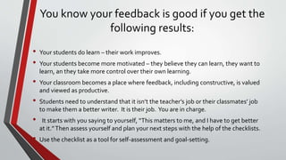 You know your feedback is good if you get the
following results:
• Your students do learn – their work improves.
• Your students become more motivated – they believe they can learn, they want to
learn, an they take more control over their own learning.
• Your classroom becomes a place where feedback, including constructive, is valued
and viewed as productive.
• Students need to understand that it isn’t the teacher’s job or their classmates’ job
to make them a better writer. It is their job. You are in charge.
• It starts with you saying to yourself, “This matters to me, and I have to get better
at it.”Then assess yourself and plan your next steps with the help of the checklists.
• Use the checklist as a tool for self-assessment and goal-setting.
 
