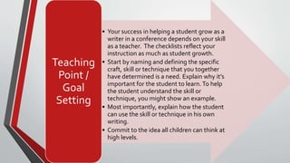 • Your success in helping a student grow as a
writer in a conference depends on your skill
as a teacher. The checklists reflect your
instruction as much as student growth.
• Start by naming and defining the specific
craft, skill or technique that you together
have determined is a need. Explain why it’s
important for the student to learn.To help
the student understand the skill or
technique, you might show an example.
• Most importantly, explain how the student
can use the skill or technique in his own
writing.
• Commit to the idea all children can think at
high levels.
Teaching
Point /
Goal
Setting
 